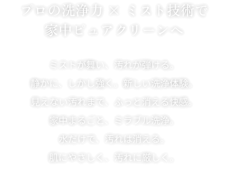 プロの洗浄力 × ミスト技術で家中ピュアクリーンへ ミストが舞い、汚れが弾ける。静かに、しかし強く。新しい洗浄体験。見えない汚れまで、ふっと消える快感。家中まるごと、ミラブル洗浄。水だけで、汚れは消える。肌にやさしく、汚れに厳しく。
