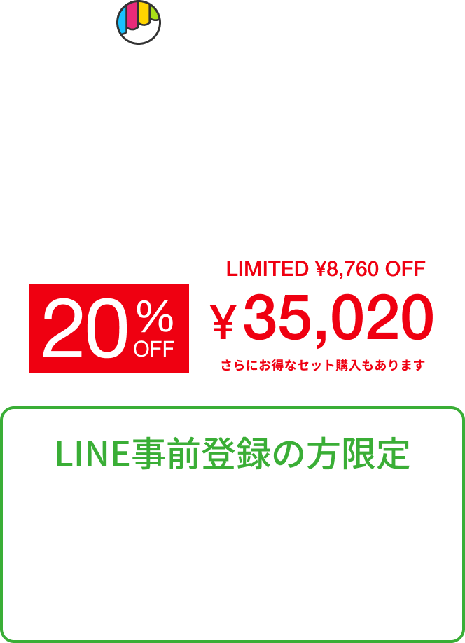 Makuake どこよりも早く、最もお買い得な価格で 10.25 AM10:00 START 一般販売価格 ¥43,780（税込） LIMITED ¥8,760 OFF 20% ¥35,020 さらにお得なセット購入もあります LINE事前登録の方限定 発売開始時刻・商品情報・早割情報 LINE友だちご登録で、いち早くお届けします。