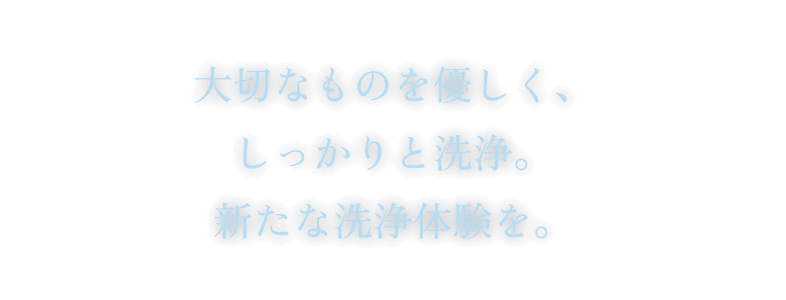 大切なものを優しく、しっかりと洗浄。新たな洗浄体験を。
