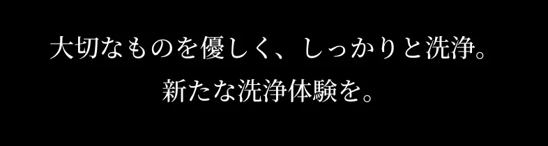 大切なものを優しく、しっかりと洗浄。新たな体験を。